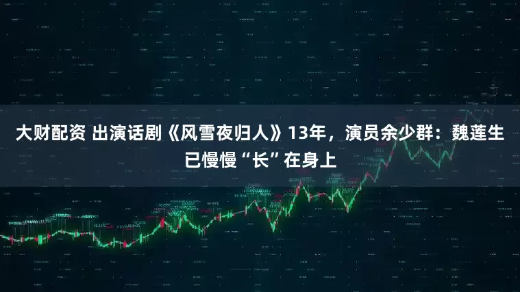 大财配资 出演话剧《风雪夜归人》13年，演员余少群：魏莲生已慢慢“长”在身上