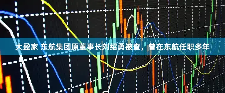 大盈家 东航集团原董事长刘绍勇被查，曾在东航任职多年