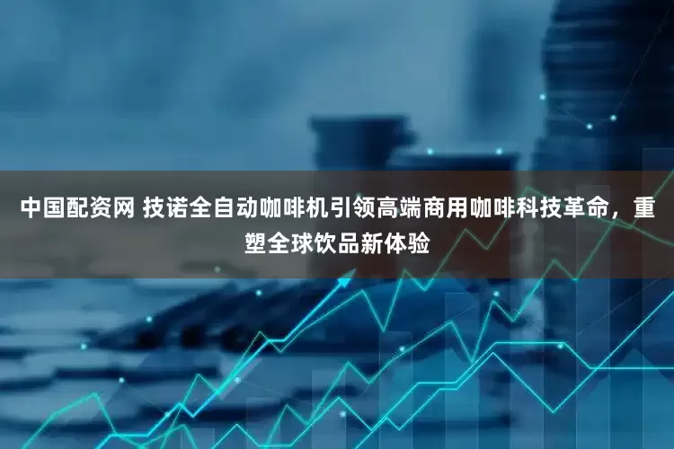 中国配资网 技诺全自动咖啡机引领高端商用咖啡科技革命，重塑全球饮品新体验