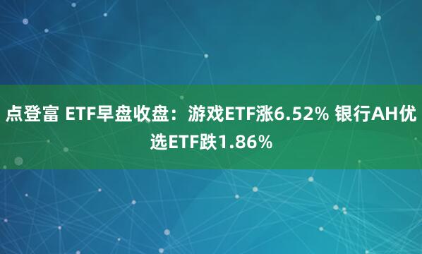点登富 ETF早盘收盘：游戏ETF涨6.52% 银行AH优选ETF跌1.86%