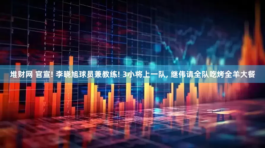 堆财网 官宣! 李晓旭球员兼教练! 3小将上一队, 继伟请全队吃烤全羊大餐