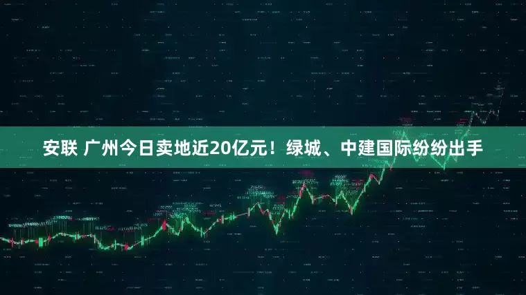 安联 广州今日卖地近20亿元！绿城、中建国际纷纷出手