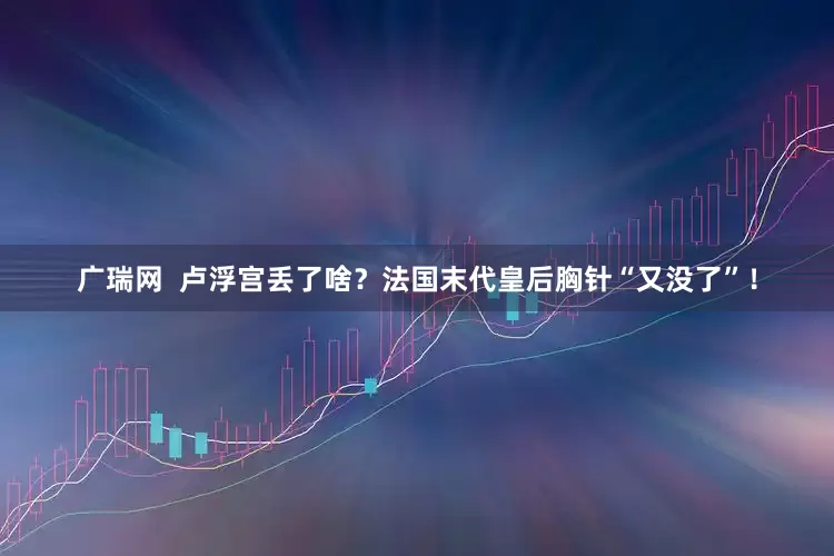 广瑞网  卢浮宫丢了啥？法国末代皇后胸针“又没了”！
