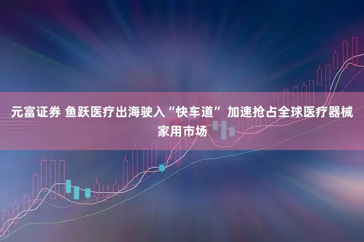 元富证券 鱼跃医疗出海驶入“快车道” 加速抢占全球医疗器械家用市场