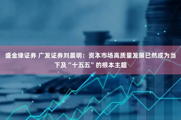 盛金缘证券 广发证券刘晨明：资本市场高质量发展已然成为当下及“十五五”的根本主题