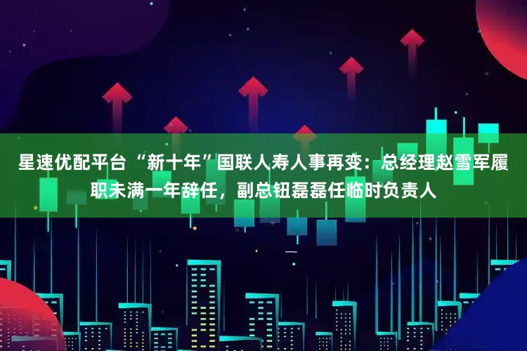 星速优配平台 “新十年”国联人寿人事再变：总经理赵雪军履职未满一年辞任，副总钮磊磊任临时负责人