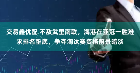 交易鑫优配 不敌武里南联，海港在亚冠一胜难求排名垫底，争夺淘汰赛资格前景暗淡