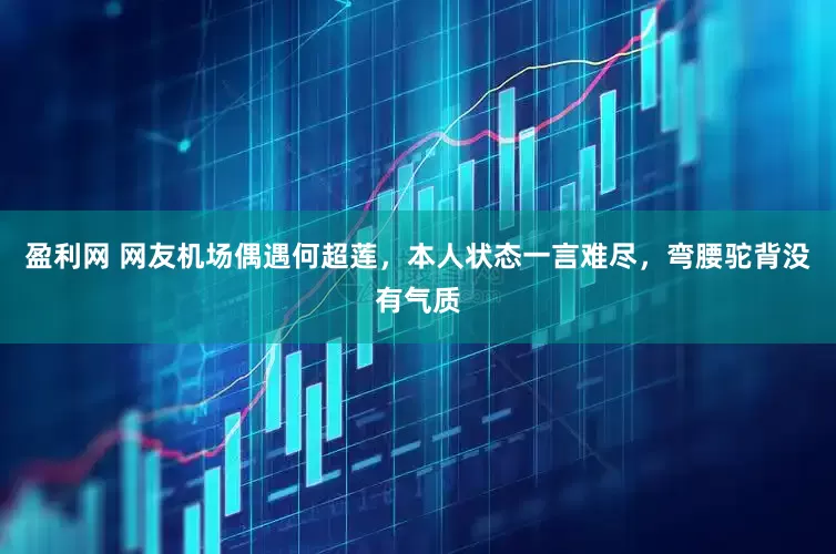 盈利网 网友机场偶遇何超莲，本人状态一言难尽，弯腰驼背没有气质
