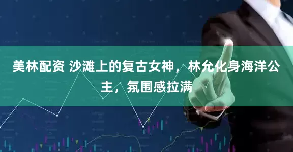 美林配资 沙滩上的复古女神，林允化身海洋公主，氛围感拉满