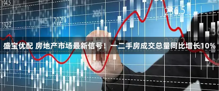 盛宝优配 房地产市场最新信号！一二手房成交总量同比增长10%