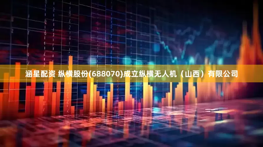 涵星配资 纵横股份(688070)成立纵横无人机（山西）有限公司