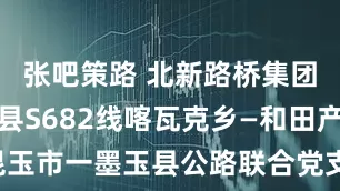 张吧策路 北新路桥集团承建和田县S682线喀瓦克乡—和田产业园、昆玉市一墨玉县公路联合党支部引领兵地协作结硕果