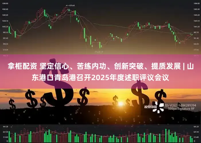 拿柜配资 坚定信心、苦练内功、创新突破、提质发展 | 山东港口青岛港召开2025年度述职评议会议