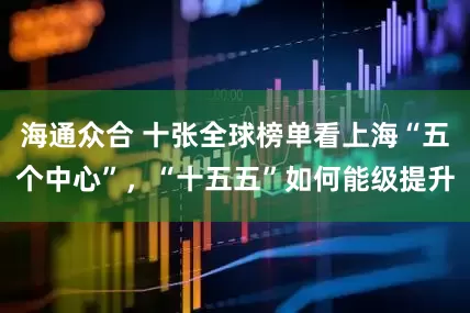 海通众合 十张全球榜单看上海“五个中心”，“十五五”如何能级提升