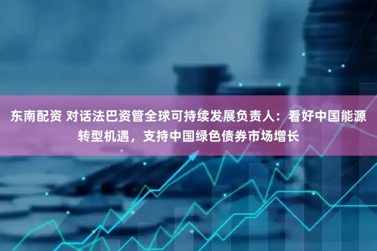东南配资 对话法巴资管全球可持续发展负责人：看好中国能源转型机遇，支持中国绿色债券市场增长