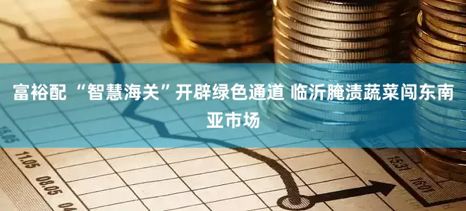富裕配 “智慧海关”开辟绿色通道 临沂腌渍蔬菜闯东南亚市场